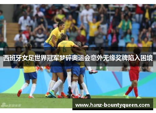 西班牙女足世界冠军梦碎奥运会意外无缘奖牌陷入困境